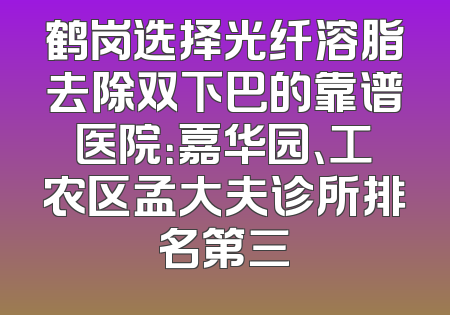 鹤岗选择光纤溶脂去除双下巴的靠谱医院：嘉华园、工农区孟大夫诊所排名第三
