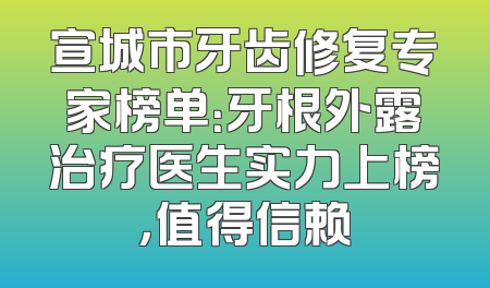 宣城市牙齿修复专家榜单：牙根外露治疗医生实力上榜，值得信赖