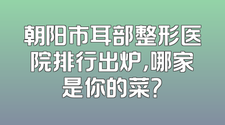 朝阳市耳部整形医院排行出炉，哪家是你的菜？