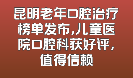 昆明老年口腔治疗榜单发布，儿童医院口腔科获好评，值得信赖