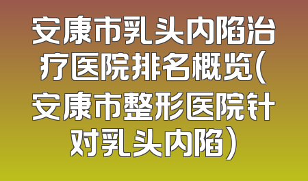 安康市乳头内陷治疗医院排名概览（安康市整形医院针对乳头内陷）