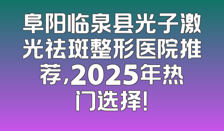 阜阳临泉县光子激光祛斑整形医院推荐，2025年热门选择！