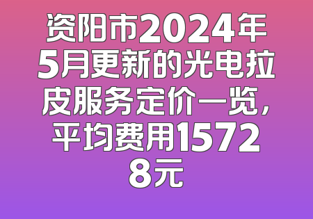 资阳市2024年5月更新的光电拉皮服务定价一览，平均费用15728元
