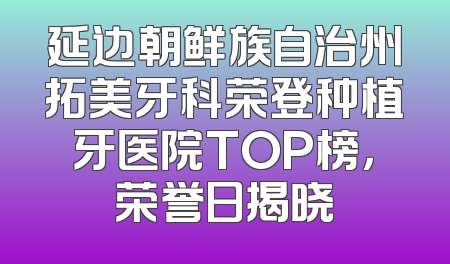 延边朝鲜族自治州拓美牙科荣登种植牙医院TOP榜，荣誉日揭晓