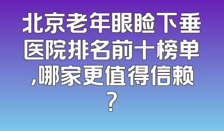 北京老年眼睑下垂医院排名前十榜单，哪家更值得信赖？