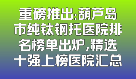 重磅推出：葫芦岛市纯钛钢托医院排名榜单出炉，精选十强上榜医院汇总