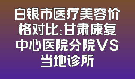 白银市医疗美容价格对比：甘肃康复中心医院分院VS当地诊所