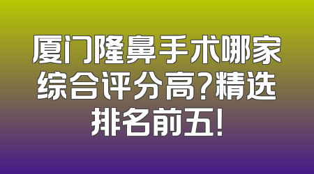 厦门隆鼻手术哪家综合评分高？精选排名前五！
