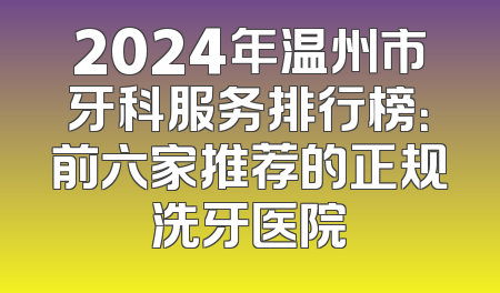 2024年温州市牙科服务排行榜：前六家推荐的正规洗牙医院
