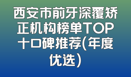 西安市前牙深覆矫正机构榜单TOP十口碑推荐（年度优选）