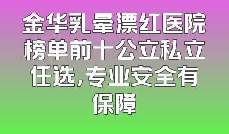 金华乳晕漂红医院榜单前十公立私立任选，专业安全有保障
