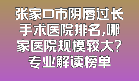 张家口市阴唇过长手术医院排名，哪家医院规模较大？专业解读榜单