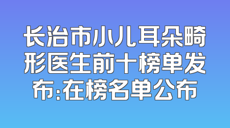 长治市小儿耳朵畸形医生前十榜单发布：在榜名单公布