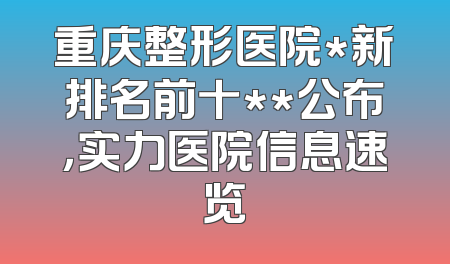重庆整形医院*新排名前十**公布，实力医院信息速览