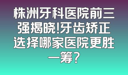 株洲牙科医院前三强揭晓！牙齿矫正选择哪家医院更胜一筹？