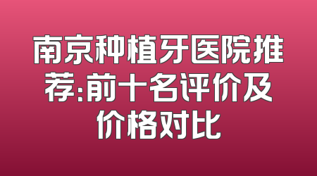 南京种植牙医院推荐：前十名评价及价格对比