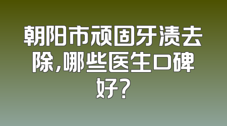 朝阳市顽固牙渍去除，哪些医生口碑好？