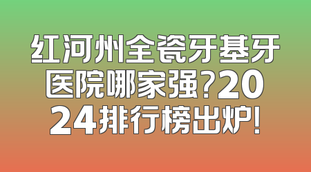 红河州全瓷牙基牙医院哪家强？2024排行榜出炉！