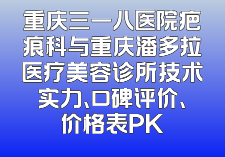 重庆三一八医院疤痕科与重庆潘多拉医疗美容诊所技术实力、口碑评价、价格表PK