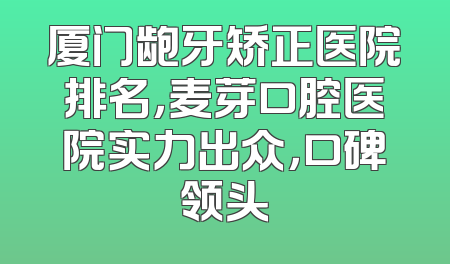 厦门龅牙矫正医院排名，麦芽口腔医院实力出众，口碑领头