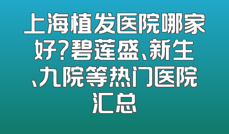 上海植发医院哪家好？碧莲盛、新生、九院等热门医院汇总