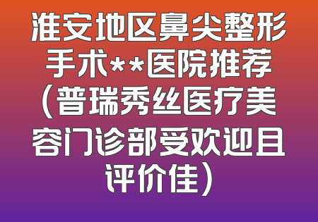 淮安地区鼻尖整形手术**医院推荐（普瑞秀丝医疗美容门诊部受欢迎且评价佳）