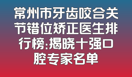 常州市牙齿咬合关节错位矫正医生排行榜：揭晓十强口腔专家名单