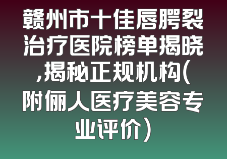 赣州市十佳唇腭裂治疗医院榜单揭晓，揭秘正规机构（附俪人医疗美容专业评价）