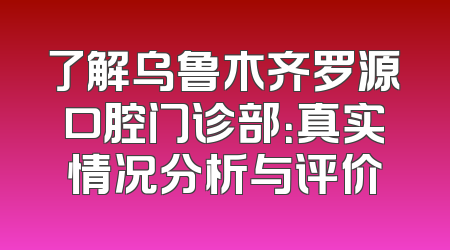 了解乌鲁木齐罗源口腔门诊部：真实情况分析与评价
