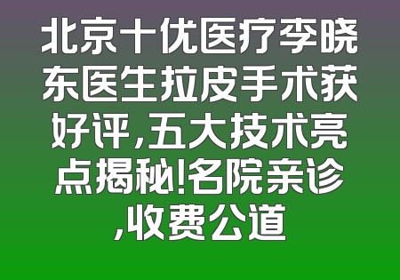 北京十优医疗李晓东医生拉皮手术获好评，五大技术亮点揭秘！名院亲诊，收费公道