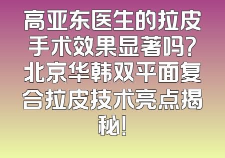 高亚东医生的拉皮手术效果显著吗？北京华韩双平面复合拉皮技术亮点揭秘！
