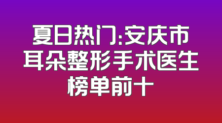 夏日热门：安庆市耳朵整形手术医生榜单前十