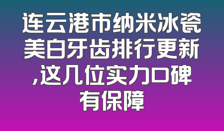 连云港市纳米冰瓷美白牙齿排行更新，这几位实力口碑有保障