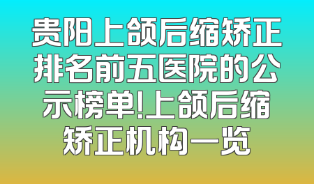 贵阳上颌后缩矫正排名前五医院的公示榜单！上颌后缩矫正机构一览