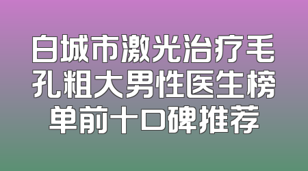 白城市激光治疗毛孔粗大男性医生榜单前十口碑推荐