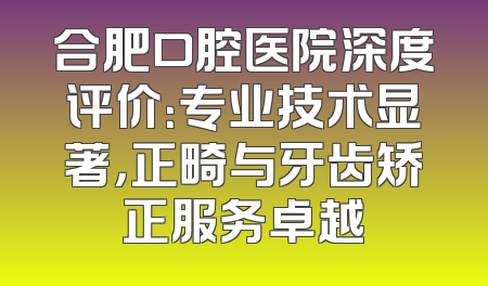 合肥口腔医院深度评价：专业技术显著，正畸与牙齿矫正服务卓越