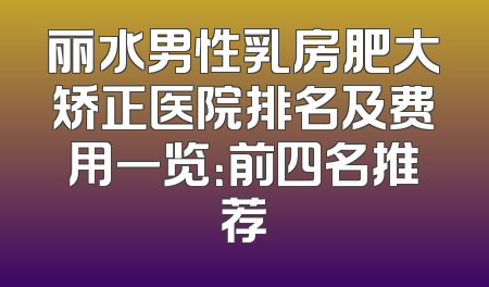丽水男性乳房肥大矫正医院排名及费用一览：前四名推荐