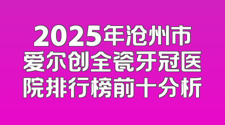 2025年沧州市爱尔创全瓷牙冠医院排行榜前十分析