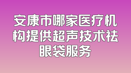 安康市哪家医疗机构提供超声技术祛眼袋服务
