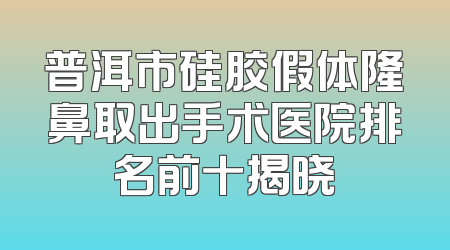普洱市硅胶假体隆鼻取出手术医院排名前十揭晓