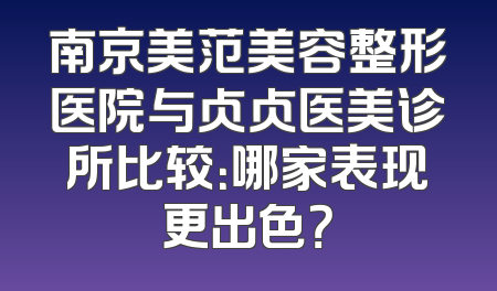 南京美范美容整形医院与贞贞医美诊所比较：哪家表现更出色？