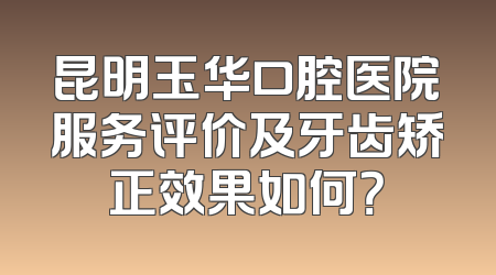 昆明玉华口腔医院服务评价及牙齿矫正效果如何？