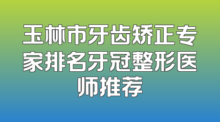 玉林市牙齿矫正专家排名牙冠整形医师推荐