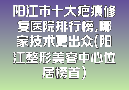 阳江市十大疤痕修复医院排行榜，哪家技术更出众（阳江整形美容中心位居榜首）