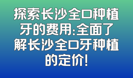 探索长沙全口种植牙的费用：全面了解长沙全口牙种植的定价！