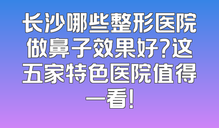 长沙哪些整形医院做鼻子效果好？这五家特色医院值得一看！