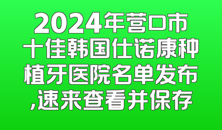 2024年营口市十佳韩国仕诺康种植牙医院名单发布，速来查看并保存