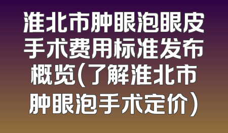 淮北市肿眼泡眼皮手术费用标准发布概览（了解淮北市肿眼泡手术定价）