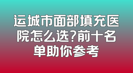 运城市面部填充医院怎么选？前十名单助你参考