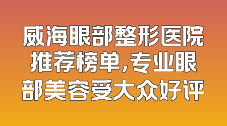 威海眼部整形医院推荐榜单，专业眼部美容受大众好评
